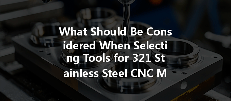 What Should Be Considered When Selecting Tools for 321 Stainless Steel CNC Machining?