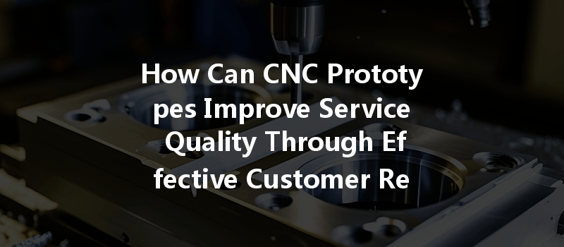 How Can Cnc Prototypes Improve Service Quality Through Effective Customer Relationship Management?