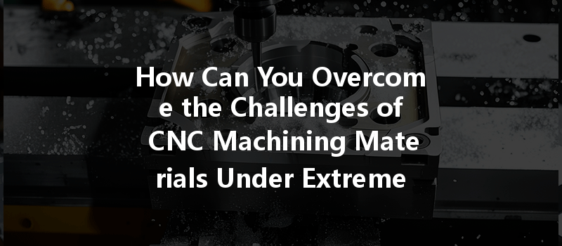 How Can You Overcome The Challenges Of Cnc Machining Materials Under Extreme Temperatures?