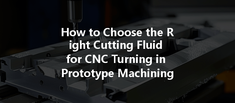 How To Choose The Right Cutting Fluid For Cnc Turning In Prototype Machining Processes?