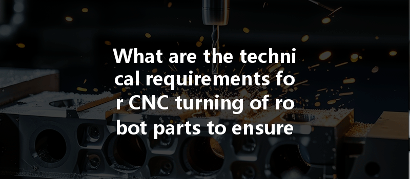 What Are The Technical Requirements For Cnc Turning Of Robot Parts To Ensure Precision And Efficiency?