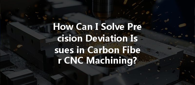 How Can I Solve Precision Deviation Issues In Carbon Fiber Cnc Machining?