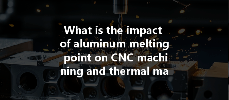 What Is The Impact Of Aluminum Melting Point On Cnc Machining And Thermal Management Strategies?