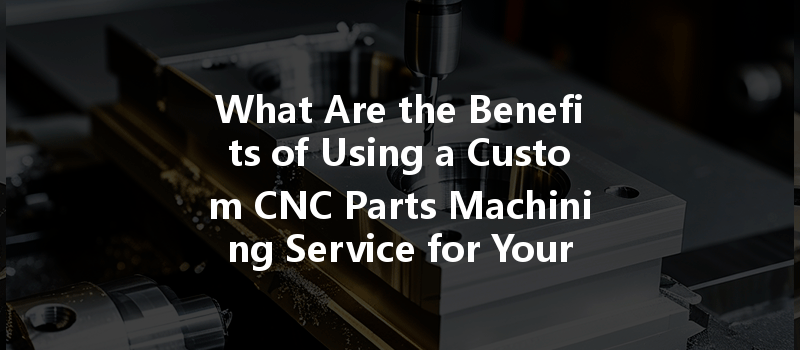 What Are The Benefits Of Using A Custom Cnc Parts Machining Service For Your Projects?