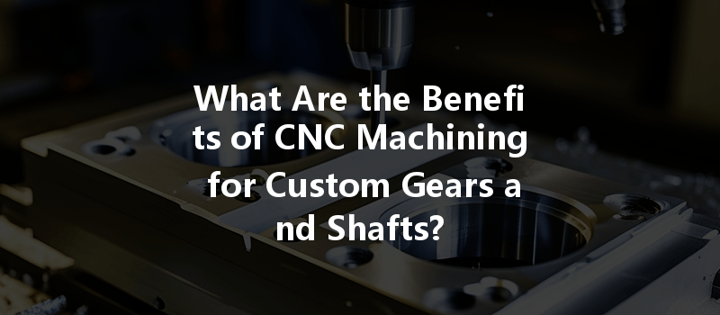 What Are The Benefits Of Cnc Machining For Custom Gears And Shafts?