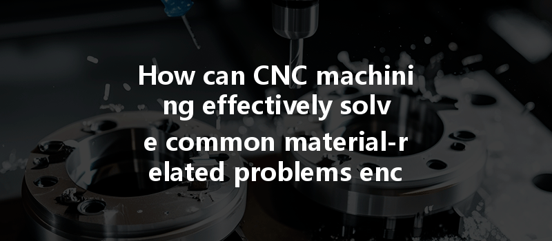 How Can Cnc Machining Effectively Solve Common Material-related Problems Encountered During The Machining Process?