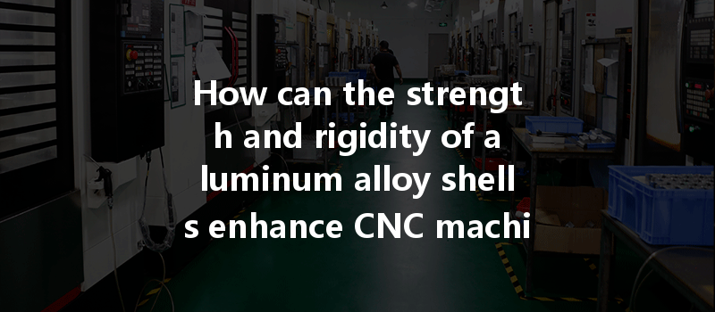 How Can The Strength And Rigidity Of Aluminum Alloy Shells Enhance Cnc Machining Capabilities?