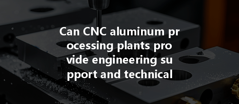 Can Cnc Aluminum Processing Plants Provide Engineering Support And Technical Consulting To Customers Effectively?