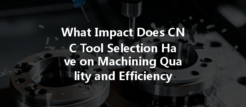 What Impact Does Cnc Tool Selection Have On Machining Quality And Efficiency?