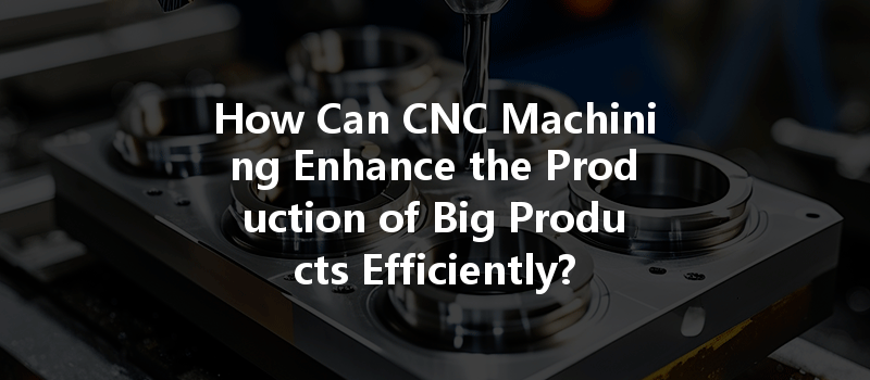 How Can Cnc Machining Enhance The Production Of Big Products Efficiently?