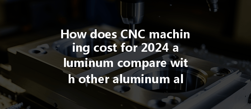 How Does Cnc Machining Cost For 2024 Aluminum Compare With Other Aluminum Alloys?