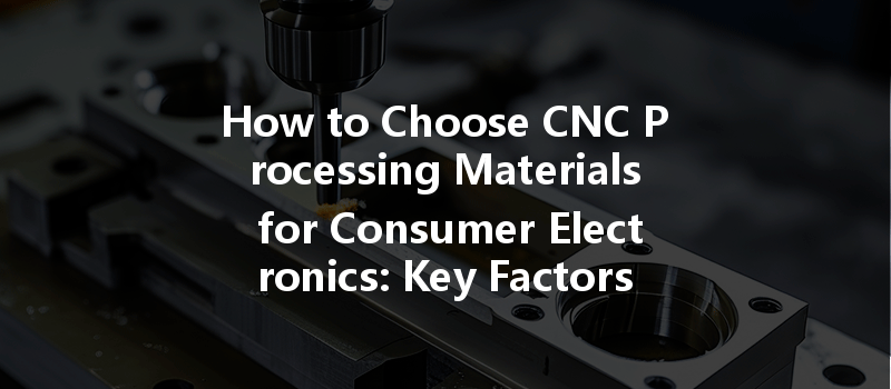 How To Choose Cnc Processing Materials For Consumer Electronics: Key Factors To Consider?