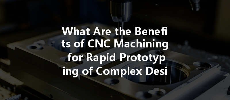 What Are The Benefits Of Cnc Machining For Rapid Prototyping Of Complex Designs?