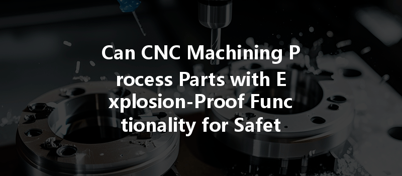 Can Cnc Machining Process Parts With Explosion-proof Functionality For Safety In Hazardous Environments?