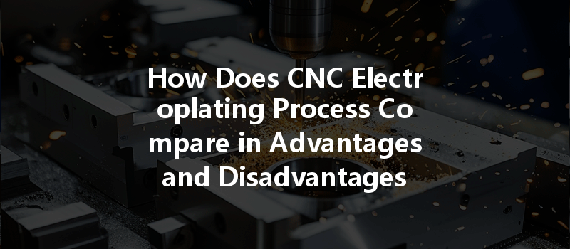 How Does CNC Electroplating Process Compare in Advantages and Disadvantages for Metal Surface Treatment?