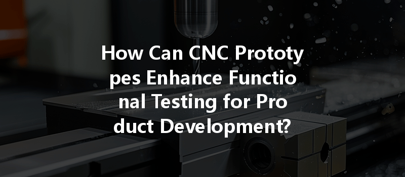 How Can CNC Prototypes Enhance Functional Testing for Product Development?