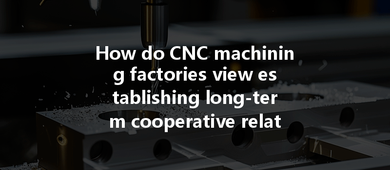 How Do Cnc Machining Factories View Establishing Long-term Cooperative Relationships With Customers?