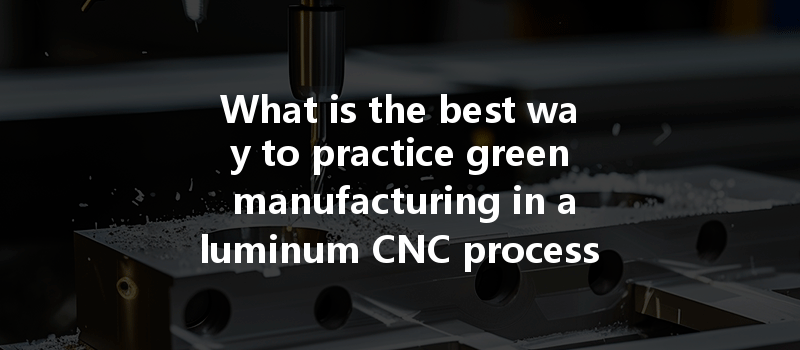 What Is The Best Way To Practice Green Manufacturing In Aluminum Cnc Processing?