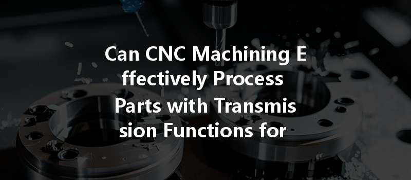 Can Cnc Machining Effectively Process Parts With Transmission Functions For Various Applications?