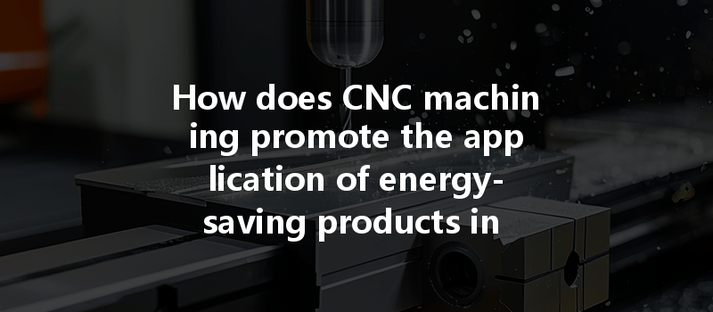 How does CNC machining promote the application of energy-saving products in modern manufacturing processes?