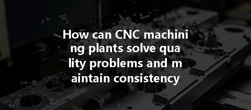 How Can Cnc Machining Plants Solve Quality Problems And Maintain Consistency In Production?