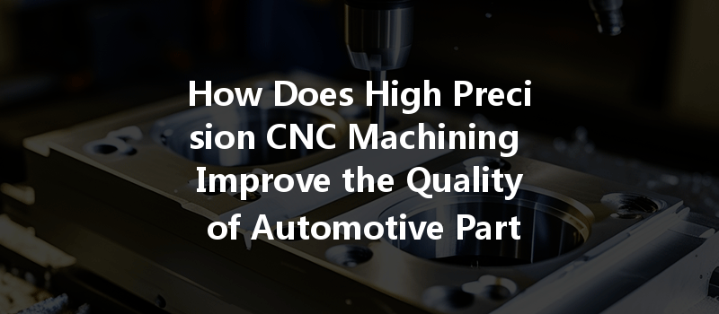 How Does High Precision Cnc Machining Improve The Quality Of Automotive Parts Production?