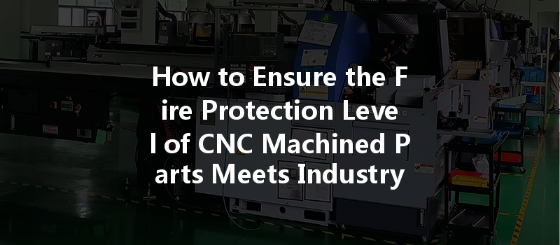 How To Ensure The Fire Protection Level Of Cnc Machined Parts Meets Industry Standards?