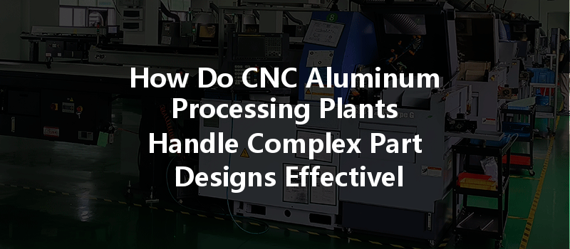 How Do Cnc Aluminum Processing Plants Handle Complex Part Designs Effectively And Efficiently?