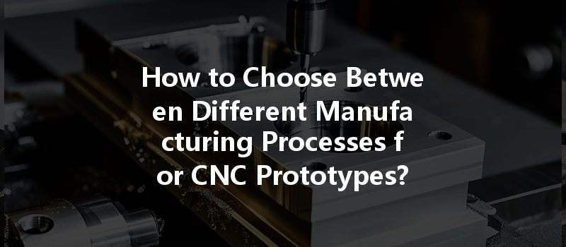 How to Choose Between Different Manufacturing Processes for CNC Prototypes?