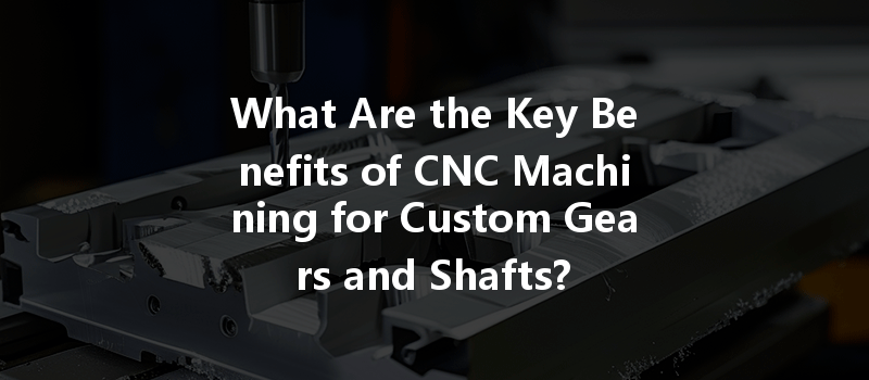 What Are The Key Benefits Of Cnc Machining For Custom Gears And Shafts?