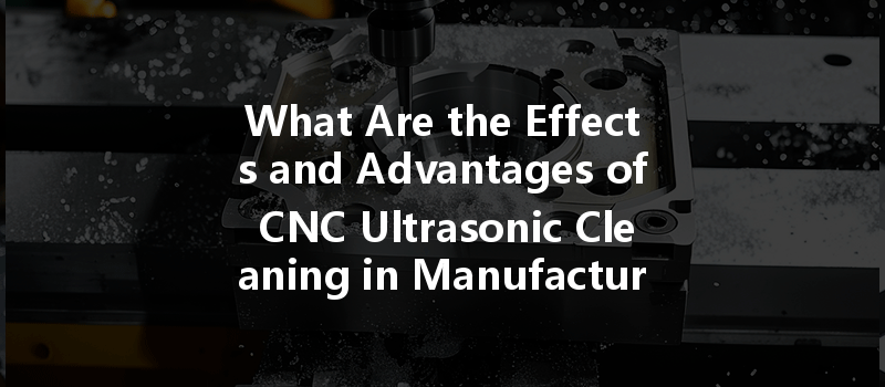 What Are The Effects And Advantages Of Cnc Ultrasonic Cleaning In Manufacturing Processes?