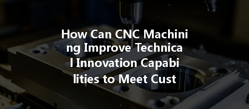 How Can Cnc Machining Improve Technical Innovation Capabilities To Meet Customer Needs?