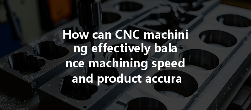 How Can Cnc Machining Effectively Balance Machining Speed And Product Accuracy For Prototypes?