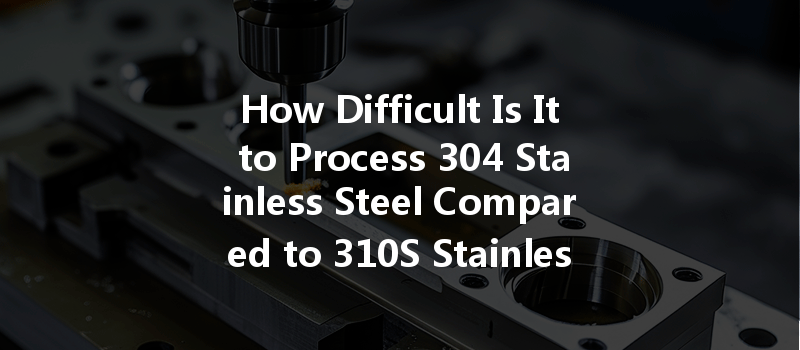 How Difficult Is It to Process 304 Stainless Steel Compared to 310S Stainless Steel in CNC Machining?