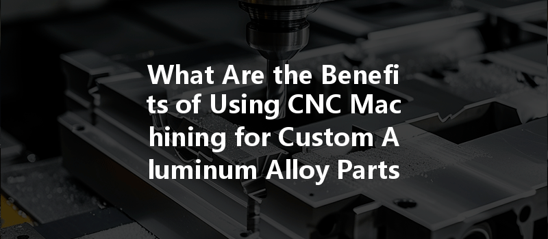 What Are The Benefits Of Using Cnc Machining For Custom Aluminum Alloy Parts?