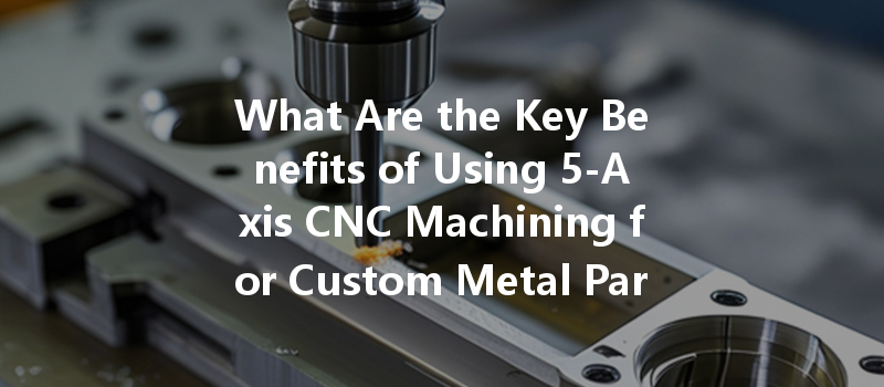 What Are The Key Benefits Of Using 5-axis Cnc Machining For Custom Metal Parts Production?