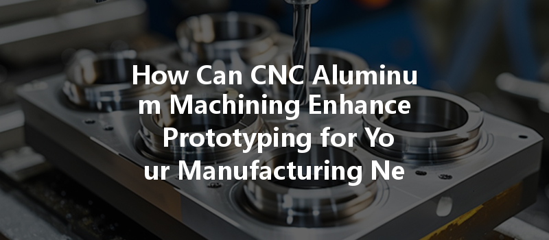 How Can Cnc Aluminum Machining Enhance Prototyping For Your Manufacturing Needs?