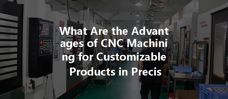 What Are The Advantages Of Cnc Machining For Customizable Products In Precision Manufacturing?