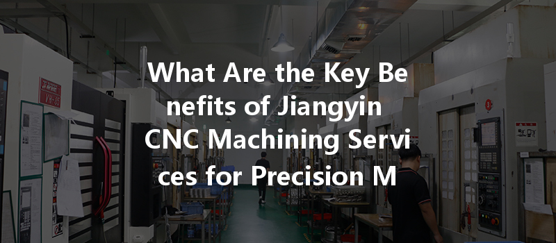 What Are The Key Benefits Of Jiangyin Cnc Machining Services For Precision Metal Parts?