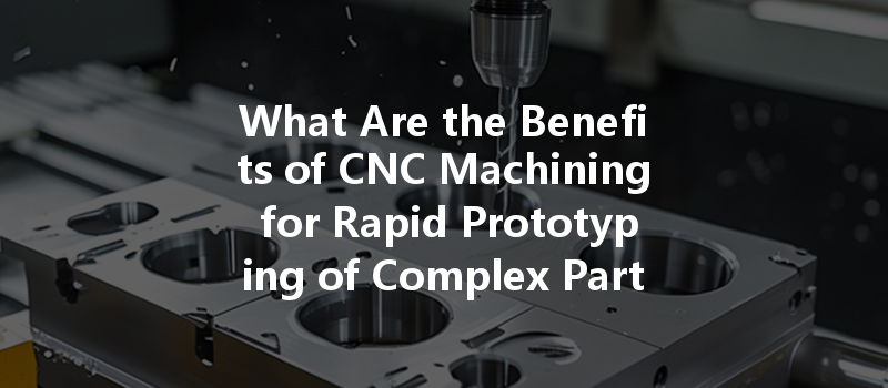 What Are The Benefits Of Cnc Machining For Rapid Prototyping Of Complex Parts?