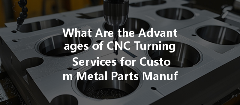 What Are The Advantages Of Cnc Turning Services For Custom Metal Parts Manufacturing?