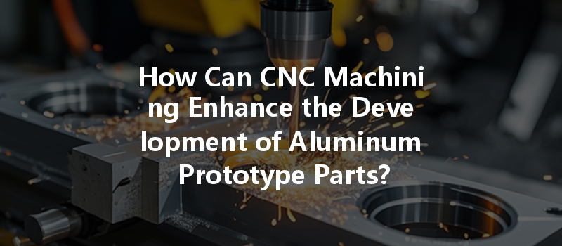 How Can Cnc Machining Enhance The Development Of Aluminum Prototype Parts?