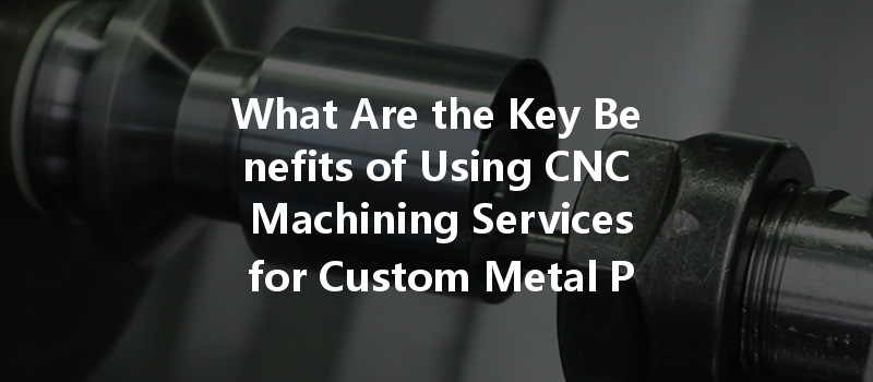 What Are The Key Benefits Of Using Cnc Machining Services For Custom Metal Parts Manufacturing?