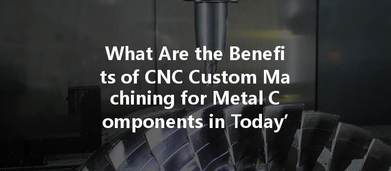 What Are The Benefits Of Cnc Custom Machining For Metal Components In Today’s Manufacturing Industry?