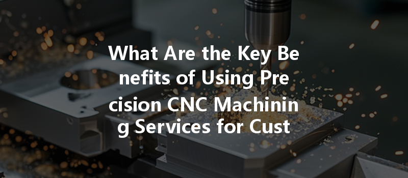 What Are The Key Benefits Of Using Precision Cnc Machining Services For Custom Metal Parts?