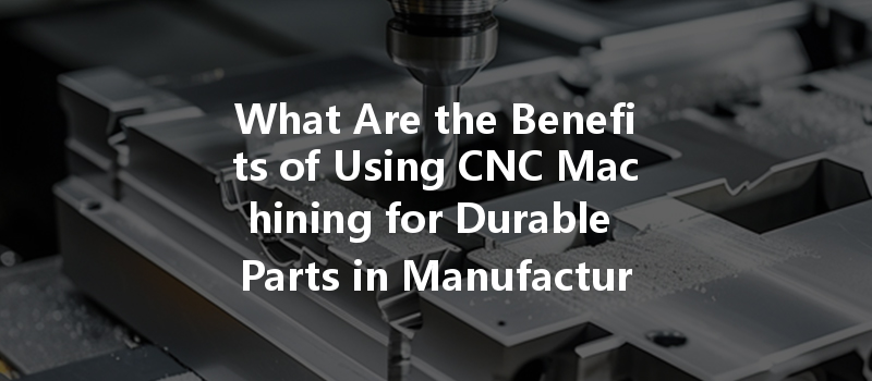 What Are The Benefits Of Using Cnc Machining For Durable Parts In Manufacturing?