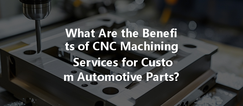 What Are The Benefits Of Cnc Machining Services For Custom Automotive Parts?