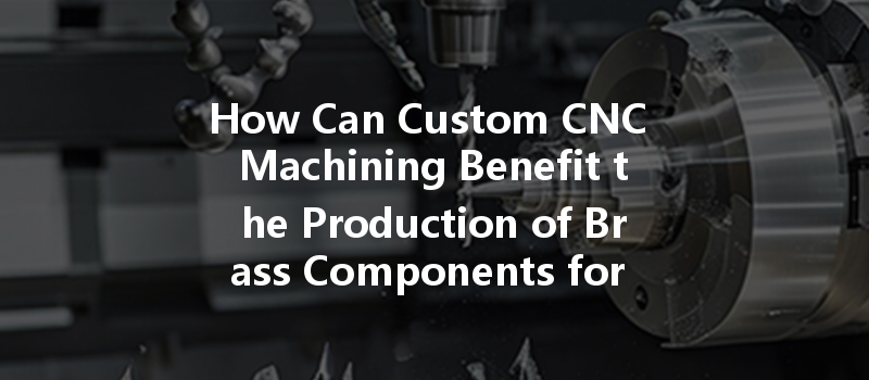 How Can Custom Cnc Machining Benefit The Production Of Brass Components For Industrial Applications?