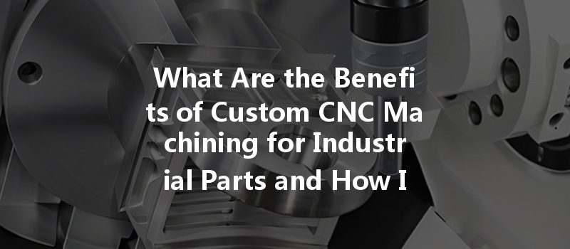 What Are The Benefits Of Custom Cnc Machining For Industrial Parts And How Is It Done?