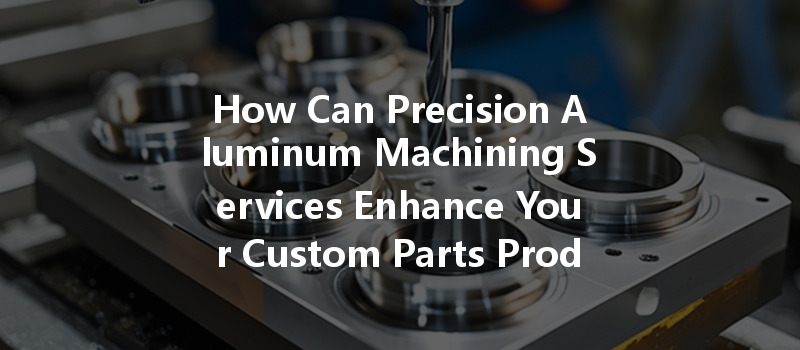 How Can Precision Aluminum Machining Services Enhance Your Custom Parts Production Process?